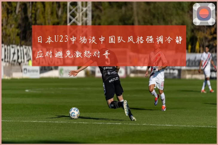 日本U23中场谈中国队风格强调冷静应对避免激怒对手