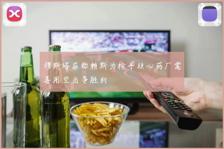 穆斯塔菲称赖斯为枪手核心药厂需善用空当争胜利