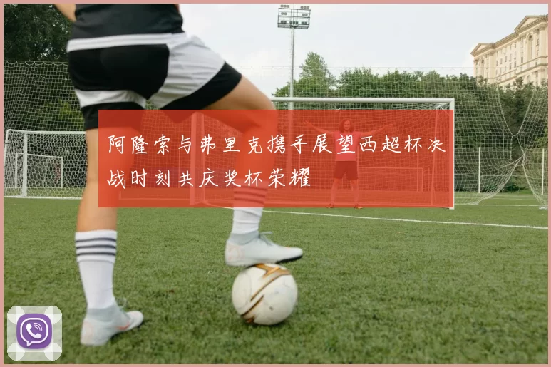阿隆索与弗里克携手展望西超杯决战时刻共庆奖杯荣耀