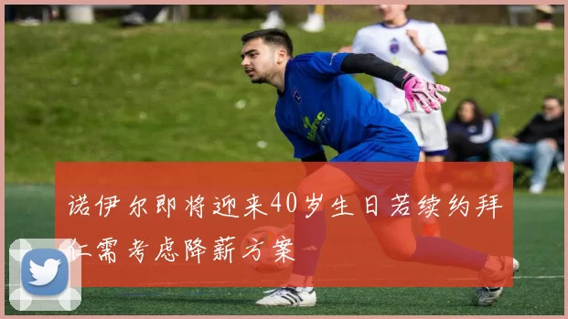 诺伊尔即将迎来40岁生日若续约拜仁需考虑降薪方案