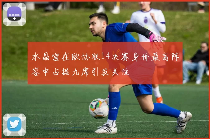 水晶宫在欧协联14决赛身价最高阵容中占据九席引发关注