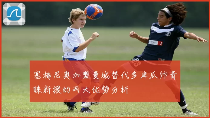 塞梅尼奥加盟曼城替代多库瓜帅青睐新援的两大优势分析
