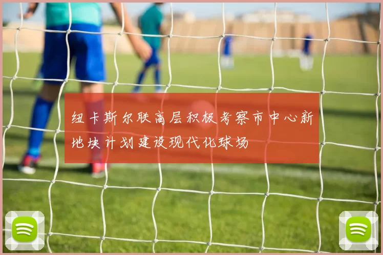 纽卡斯尔联高层积极考察市中心新地块计划建设现代化球场