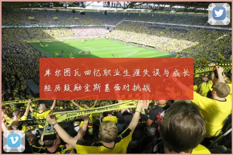 库尔图瓦回忆职业生涯失误与成长经历鼓励金斯基面对挑战