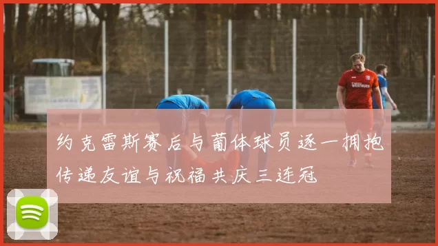 约克雷斯赛后与葡体球员逐一拥抱传递友谊与祝福共庆三连冠