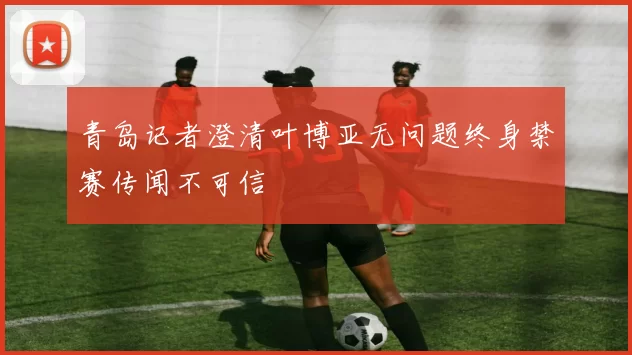 青岛记者澄清叶博亚无问题终身禁赛传闻不可信