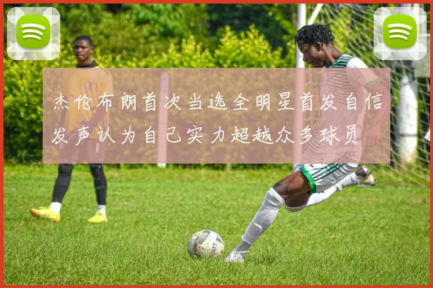 杰伦布朗首次当选全明星首发自信发声认为自己实力超越众多球员
