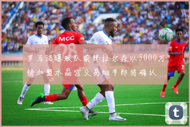 罗马诺曝狼队前锋拉尔森以5000万镑加盟水晶宫交易细节即将确认