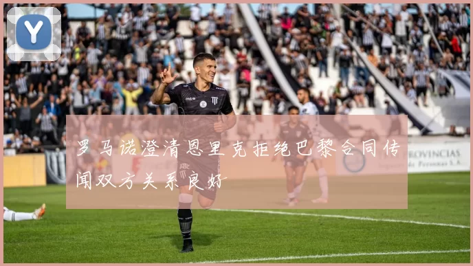 罗马诺澄清恩里克拒绝巴黎合同传闻双方关系良好
