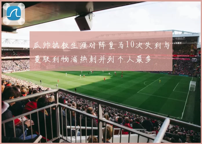 瓜帅执教生涯对阵皇马10次失利与曼联利物浦热刺并列个人最多