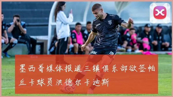 墨西哥媒体报道三镇俱乐部欲签帕丘卡球员洪德尔卡迪斯